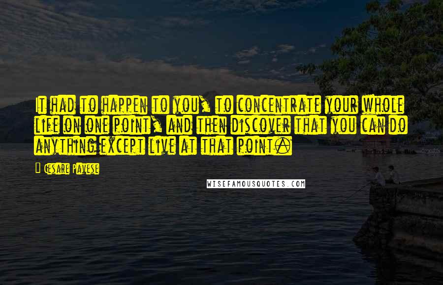 Cesare Pavese Quotes: It had to happen to you, to concentrate your whole life on one point, and then discover that you can do anything except live at that point.