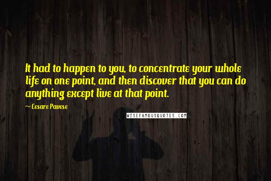 Cesare Pavese Quotes: It had to happen to you, to concentrate your whole life on one point, and then discover that you can do anything except live at that point.