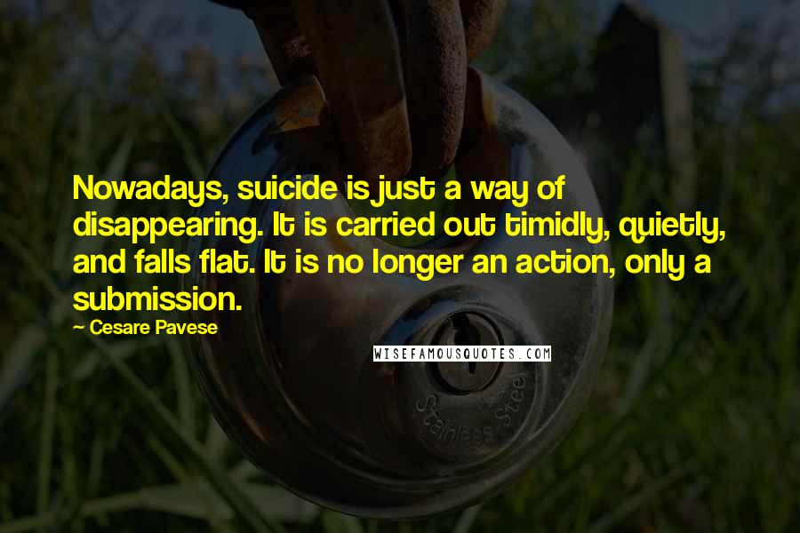 Cesare Pavese Quotes: Nowadays, suicide is just a way of disappearing. It is carried out timidly, quietly, and falls flat. It is no longer an action, only a submission.