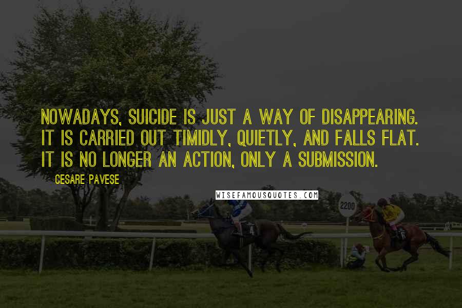 Cesare Pavese Quotes: Nowadays, suicide is just a way of disappearing. It is carried out timidly, quietly, and falls flat. It is no longer an action, only a submission.