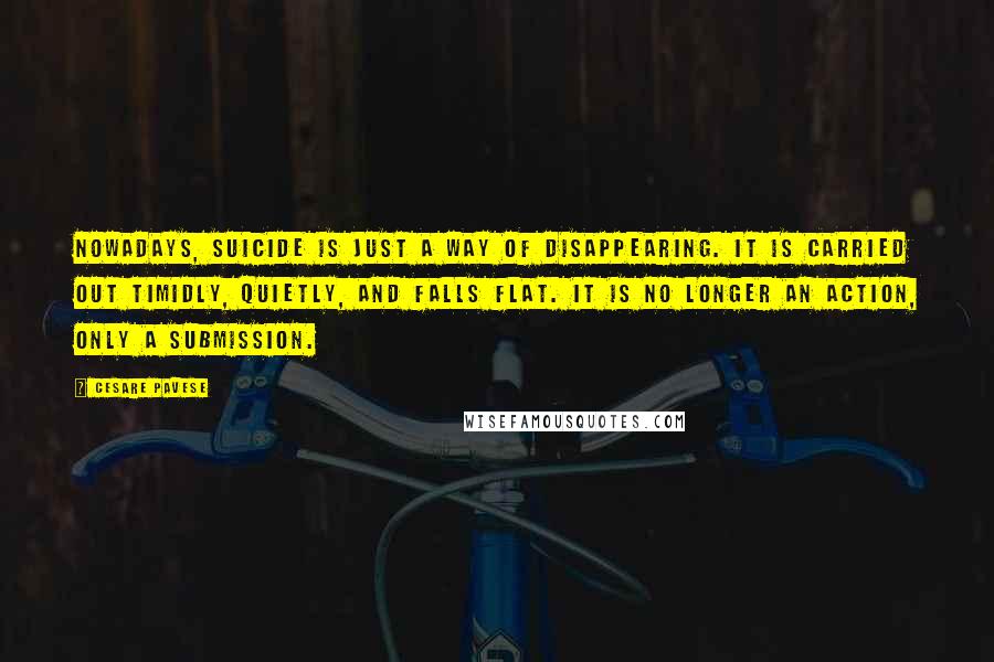 Cesare Pavese Quotes: Nowadays, suicide is just a way of disappearing. It is carried out timidly, quietly, and falls flat. It is no longer an action, only a submission.