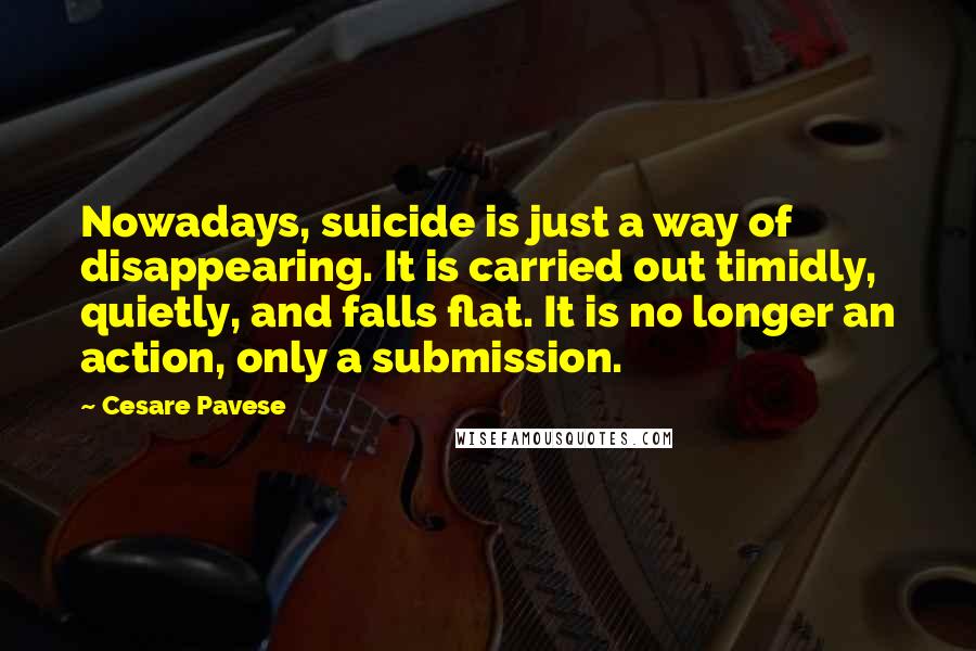Cesare Pavese Quotes: Nowadays, suicide is just a way of disappearing. It is carried out timidly, quietly, and falls flat. It is no longer an action, only a submission.