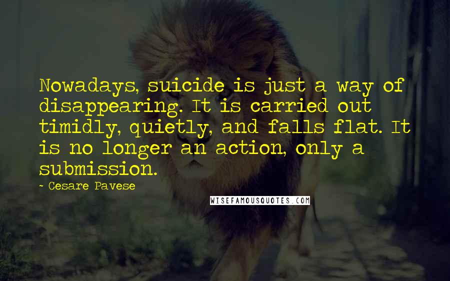 Cesare Pavese Quotes: Nowadays, suicide is just a way of disappearing. It is carried out timidly, quietly, and falls flat. It is no longer an action, only a submission.