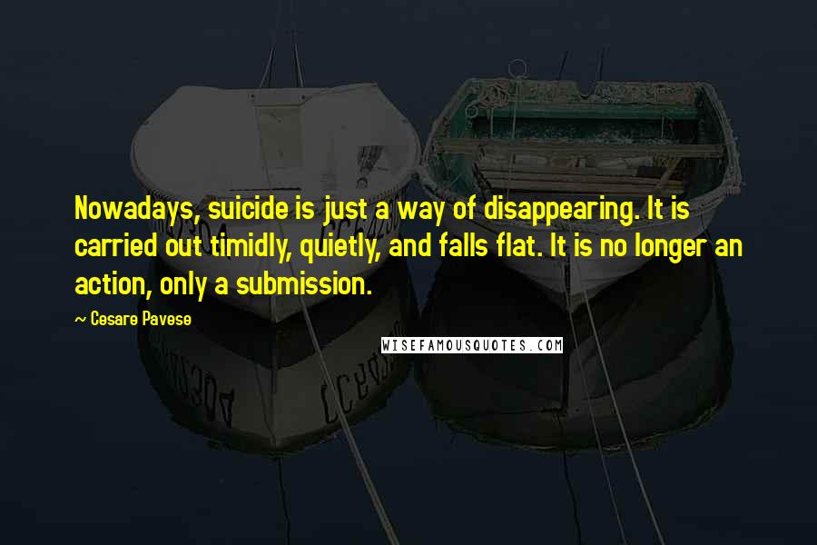 Cesare Pavese Quotes: Nowadays, suicide is just a way of disappearing. It is carried out timidly, quietly, and falls flat. It is no longer an action, only a submission.