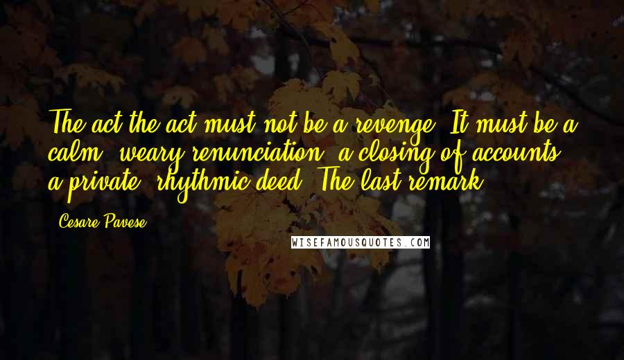 Cesare Pavese Quotes: The act the act must not be a revenge. It must be a calm, weary renunciation, a closing of accounts, a private, rhythmic deed. The last remark.