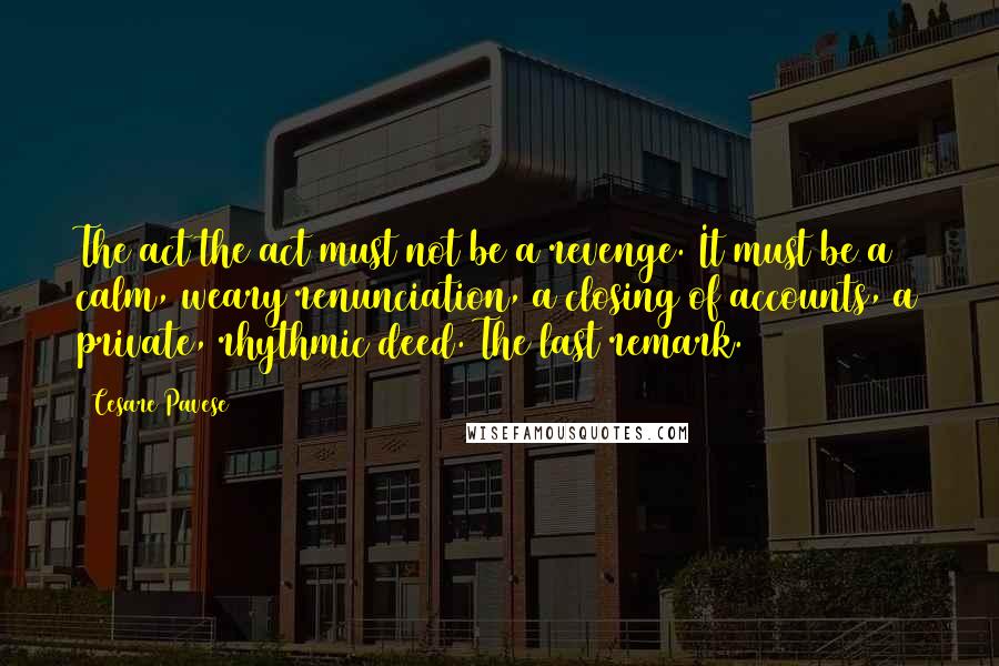 Cesare Pavese Quotes: The act the act must not be a revenge. It must be a calm, weary renunciation, a closing of accounts, a private, rhythmic deed. The last remark.