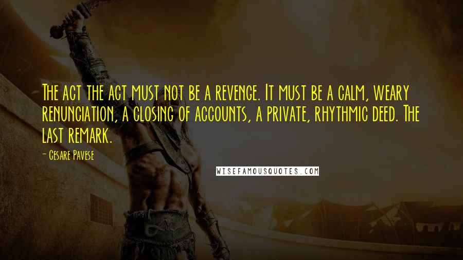 Cesare Pavese Quotes: The act the act must not be a revenge. It must be a calm, weary renunciation, a closing of accounts, a private, rhythmic deed. The last remark.