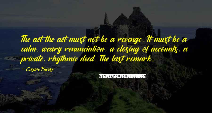 Cesare Pavese Quotes: The act the act must not be a revenge. It must be a calm, weary renunciation, a closing of accounts, a private, rhythmic deed. The last remark.