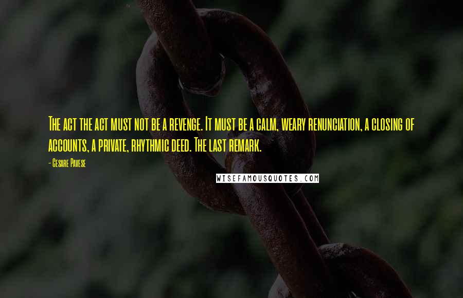 Cesare Pavese Quotes: The act the act must not be a revenge. It must be a calm, weary renunciation, a closing of accounts, a private, rhythmic deed. The last remark.