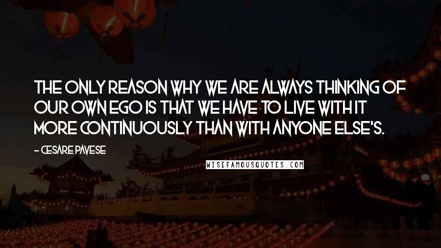 Cesare Pavese Quotes: The only reason why we are always thinking of our own ego is that we have to live with it more continuously than with anyone else's.