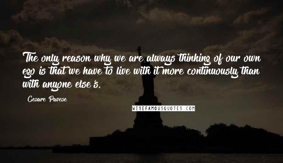 Cesare Pavese Quotes: The only reason why we are always thinking of our own ego is that we have to live with it more continuously than with anyone else's.