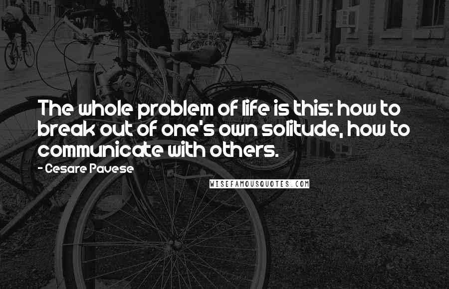Cesare Pavese Quotes: The whole problem of life is this: how to break out of one's own solitude, how to communicate with others.