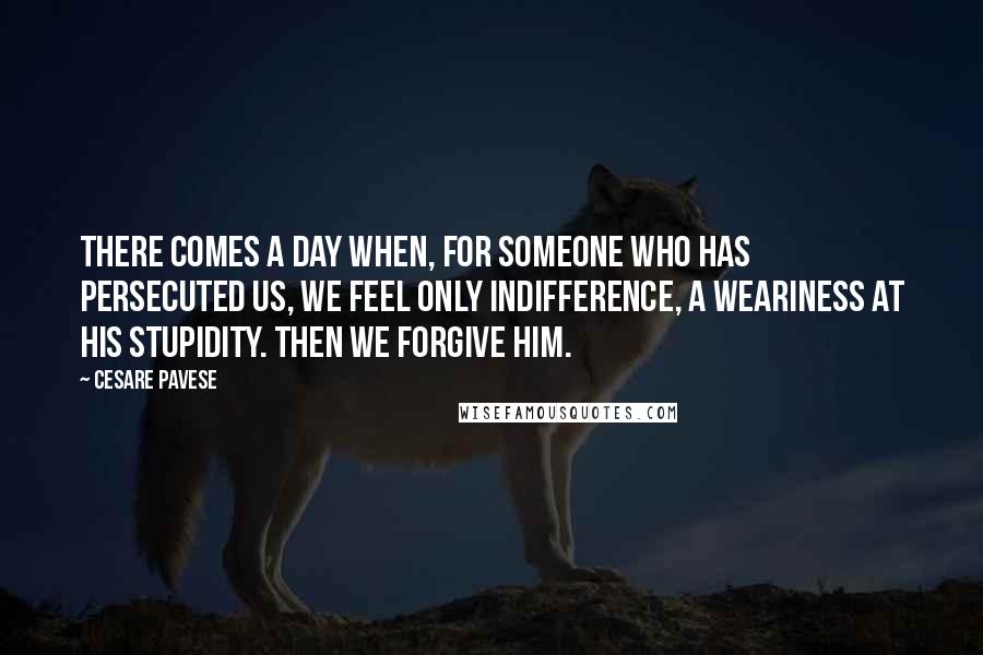 Cesare Pavese Quotes: There comes a day when, for someone who has persecuted us, we feel only indifference, a weariness at his stupidity. Then we forgive him.