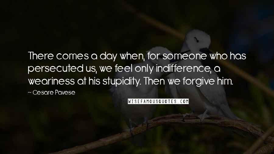 Cesare Pavese Quotes: There comes a day when, for someone who has persecuted us, we feel only indifference, a weariness at his stupidity. Then we forgive him.