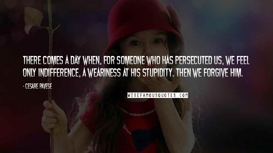 Cesare Pavese Quotes: There comes a day when, for someone who has persecuted us, we feel only indifference, a weariness at his stupidity. Then we forgive him.