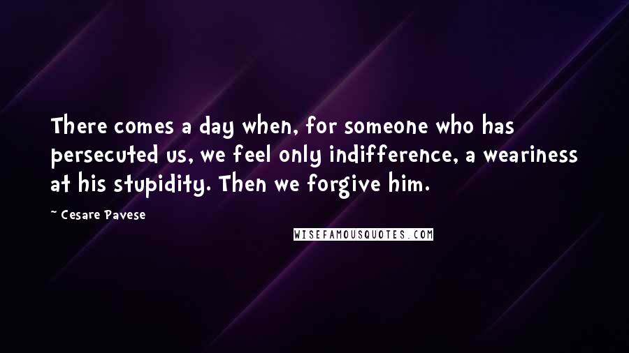 Cesare Pavese Quotes: There comes a day when, for someone who has persecuted us, we feel only indifference, a weariness at his stupidity. Then we forgive him.