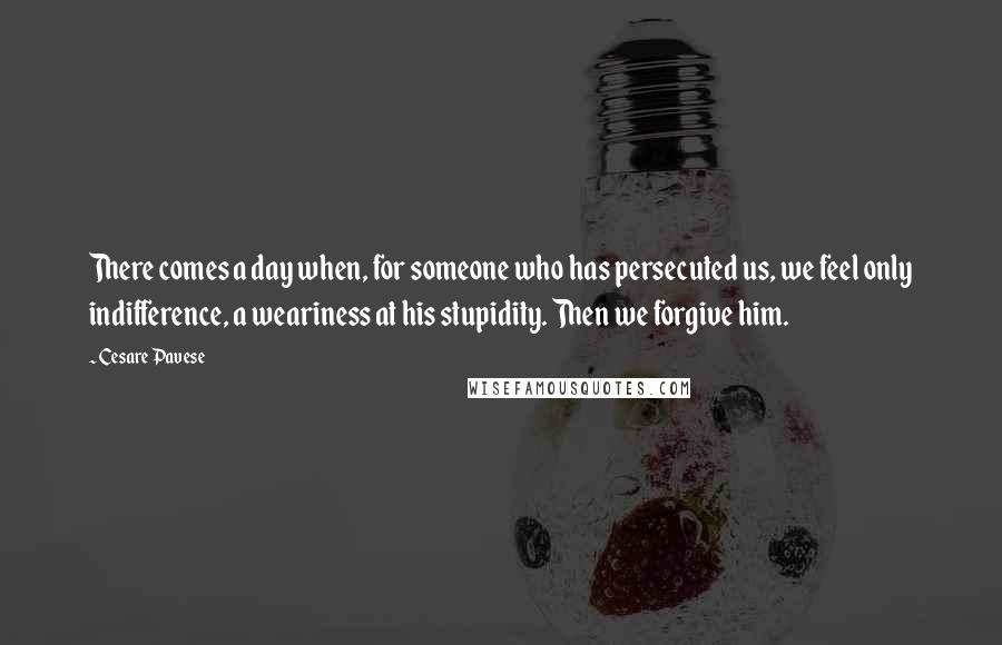 Cesare Pavese Quotes: There comes a day when, for someone who has persecuted us, we feel only indifference, a weariness at his stupidity. Then we forgive him.