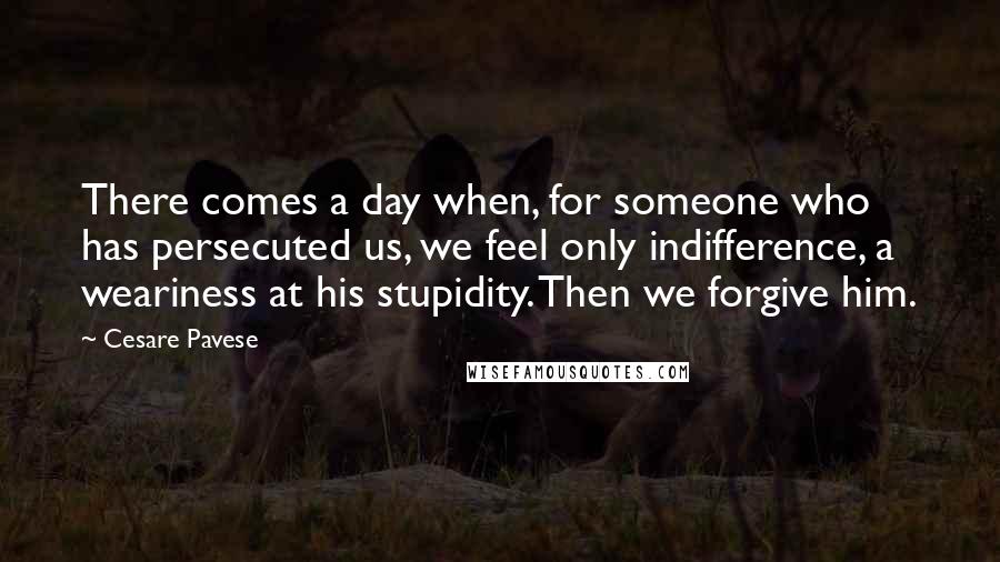 Cesare Pavese Quotes: There comes a day when, for someone who has persecuted us, we feel only indifference, a weariness at his stupidity. Then we forgive him.