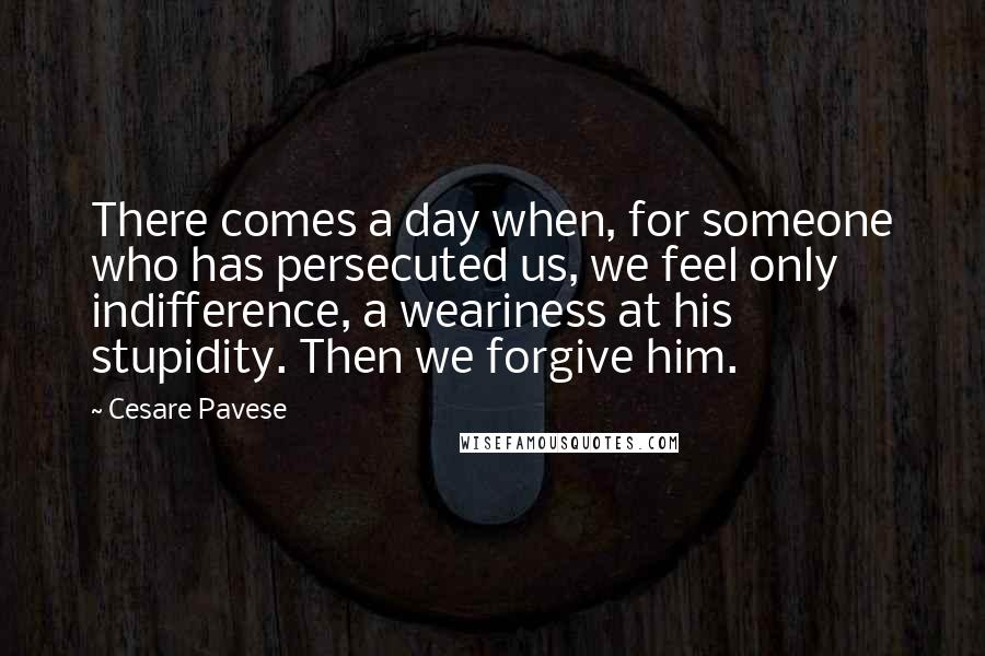 Cesare Pavese Quotes: There comes a day when, for someone who has persecuted us, we feel only indifference, a weariness at his stupidity. Then we forgive him.