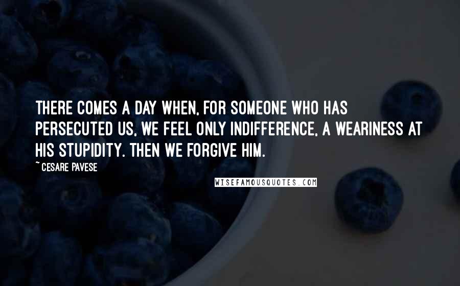 Cesare Pavese Quotes: There comes a day when, for someone who has persecuted us, we feel only indifference, a weariness at his stupidity. Then we forgive him.