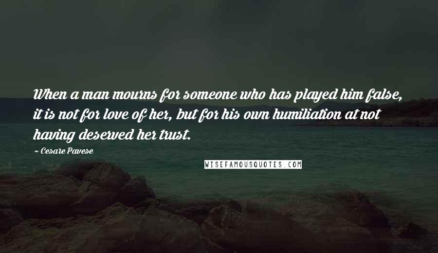 Cesare Pavese Quotes: When a man mourns for someone who has played him false, it is not for love of her, but for his own humiliation at not having deserved her trust.
