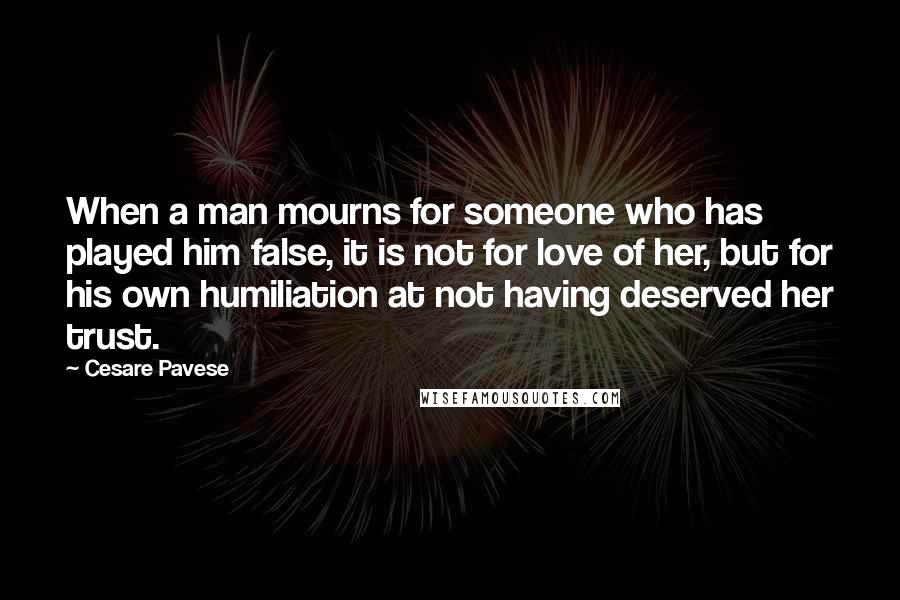 Cesare Pavese Quotes: When a man mourns for someone who has played him false, it is not for love of her, but for his own humiliation at not having deserved her trust.