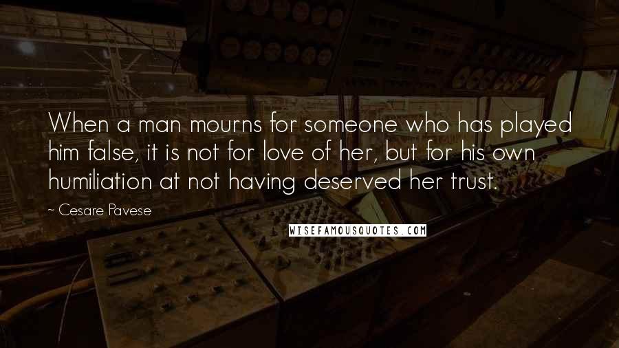 Cesare Pavese Quotes: When a man mourns for someone who has played him false, it is not for love of her, but for his own humiliation at not having deserved her trust.