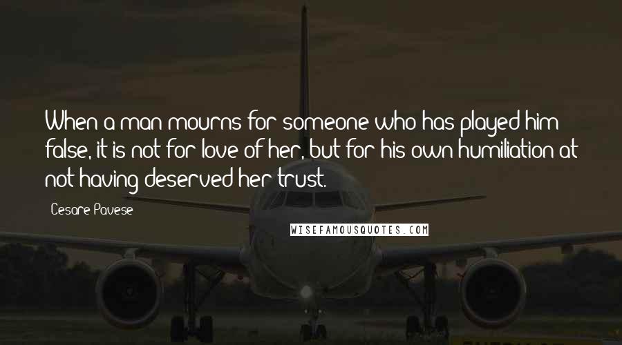 Cesare Pavese Quotes: When a man mourns for someone who has played him false, it is not for love of her, but for his own humiliation at not having deserved her trust.