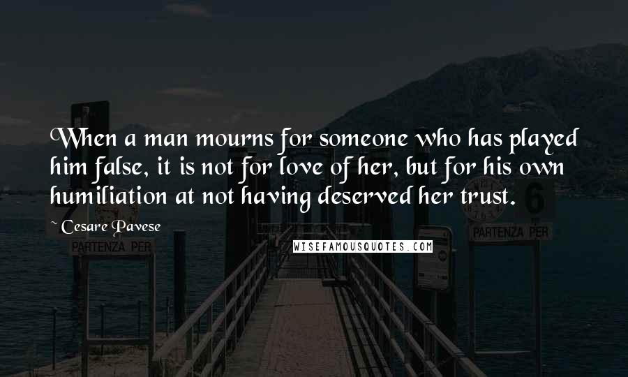 Cesare Pavese Quotes: When a man mourns for someone who has played him false, it is not for love of her, but for his own humiliation at not having deserved her trust.