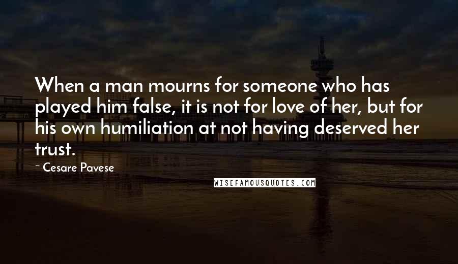 Cesare Pavese Quotes: When a man mourns for someone who has played him false, it is not for love of her, but for his own humiliation at not having deserved her trust.