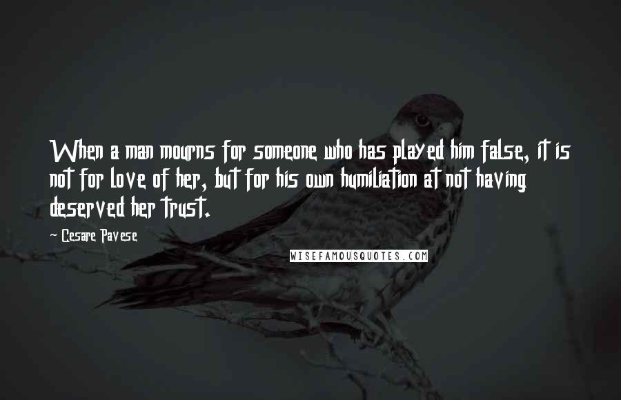Cesare Pavese Quotes: When a man mourns for someone who has played him false, it is not for love of her, but for his own humiliation at not having deserved her trust.