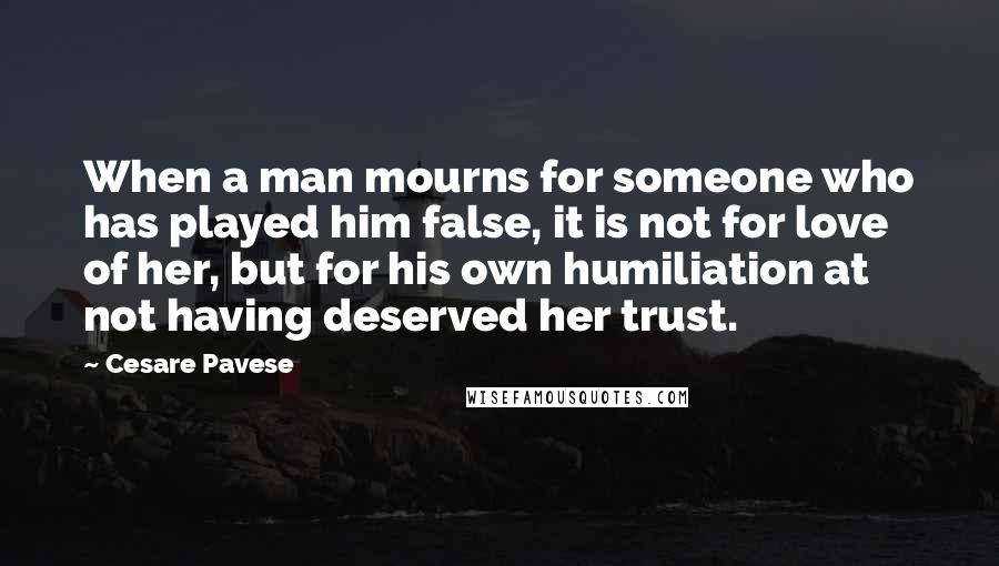 Cesare Pavese Quotes: When a man mourns for someone who has played him false, it is not for love of her, but for his own humiliation at not having deserved her trust.