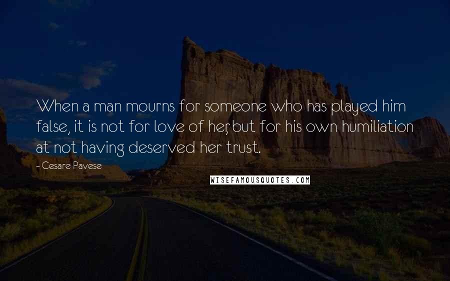 Cesare Pavese Quotes: When a man mourns for someone who has played him false, it is not for love of her, but for his own humiliation at not having deserved her trust.