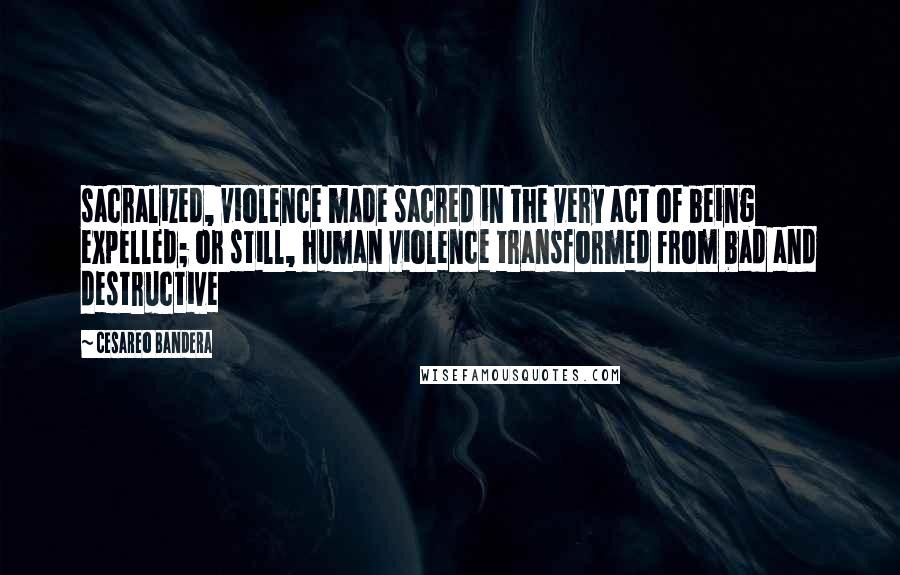 Cesareo Bandera Quotes: sacralized, violence made sacred in the very act of being expelled; or still, human violence transformed from bad and destructive