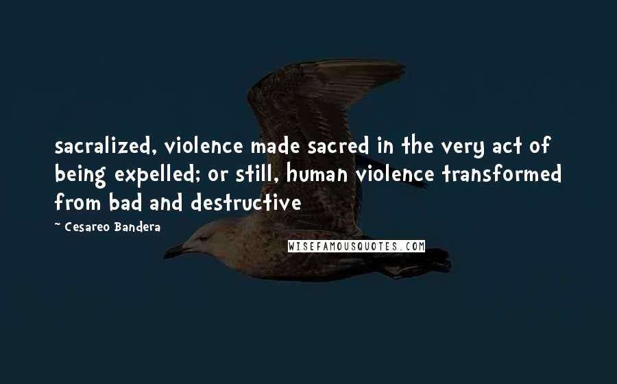 Cesareo Bandera Quotes: sacralized, violence made sacred in the very act of being expelled; or still, human violence transformed from bad and destructive