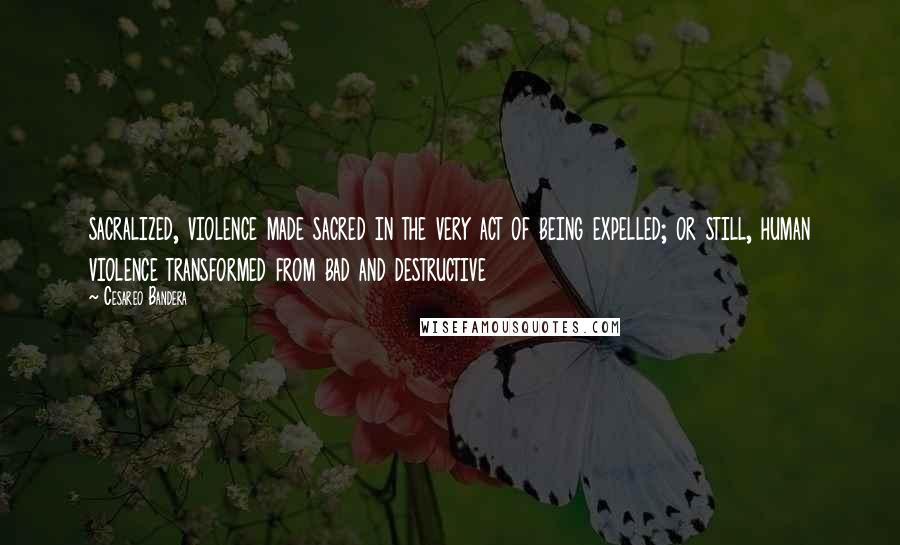 Cesareo Bandera Quotes: sacralized, violence made sacred in the very act of being expelled; or still, human violence transformed from bad and destructive