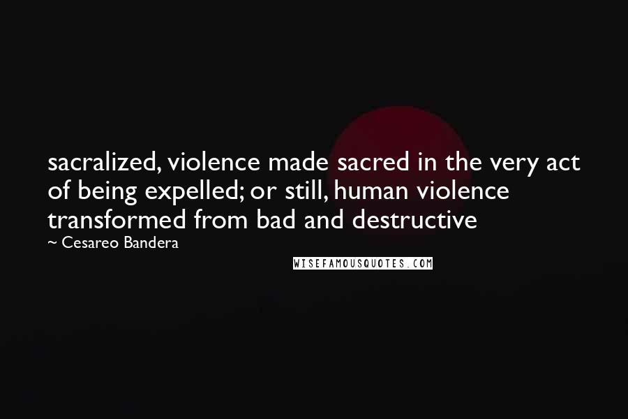 Cesareo Bandera Quotes: sacralized, violence made sacred in the very act of being expelled; or still, human violence transformed from bad and destructive