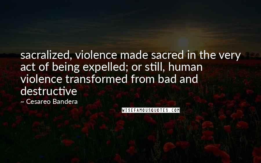 Cesareo Bandera Quotes: sacralized, violence made sacred in the very act of being expelled; or still, human violence transformed from bad and destructive