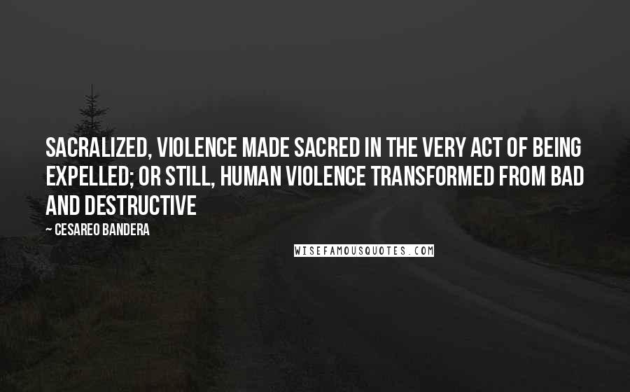 Cesareo Bandera Quotes: sacralized, violence made sacred in the very act of being expelled; or still, human violence transformed from bad and destructive