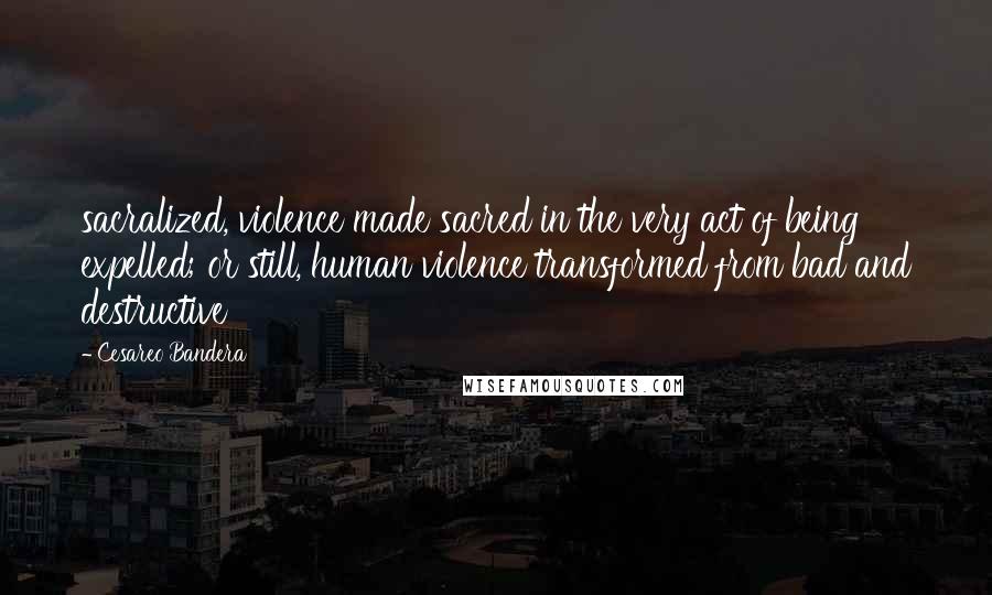 Cesareo Bandera Quotes: sacralized, violence made sacred in the very act of being expelled; or still, human violence transformed from bad and destructive