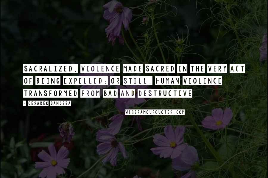 Cesareo Bandera Quotes: sacralized, violence made sacred in the very act of being expelled; or still, human violence transformed from bad and destructive