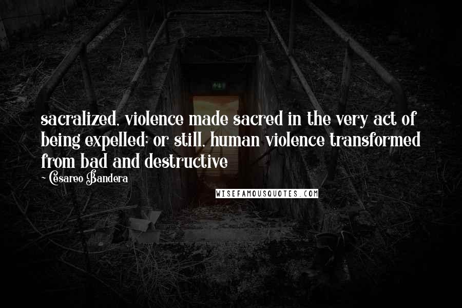 Cesareo Bandera Quotes: sacralized, violence made sacred in the very act of being expelled; or still, human violence transformed from bad and destructive