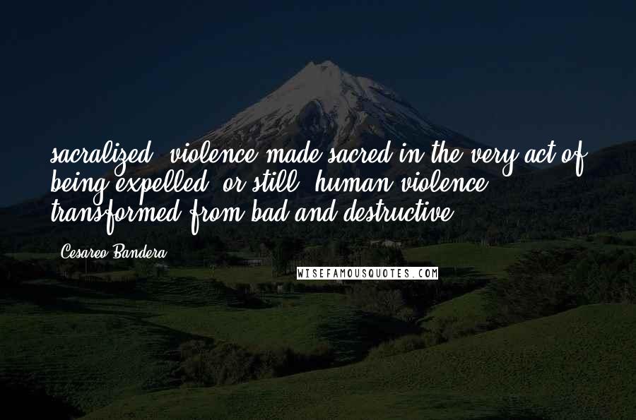 Cesareo Bandera Quotes: sacralized, violence made sacred in the very act of being expelled; or still, human violence transformed from bad and destructive