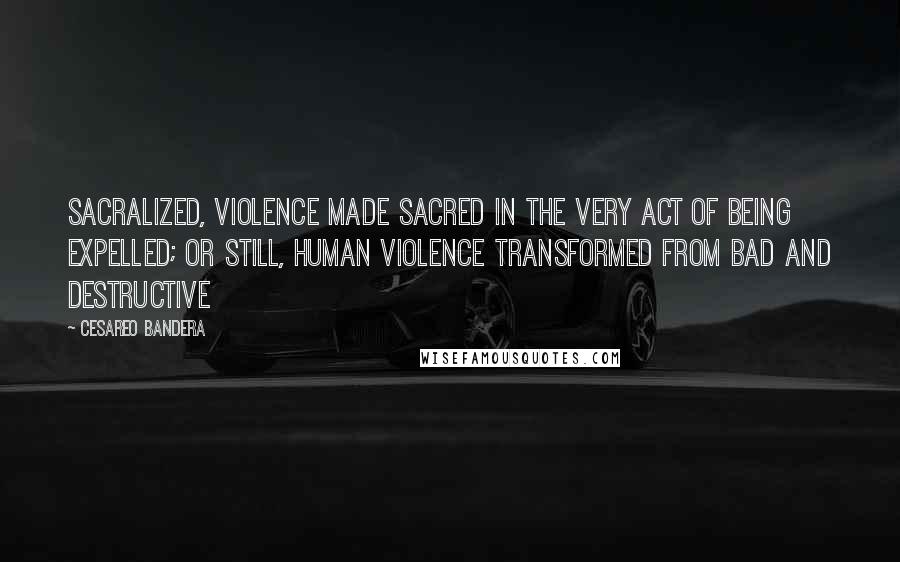 Cesareo Bandera Quotes: sacralized, violence made sacred in the very act of being expelled; or still, human violence transformed from bad and destructive