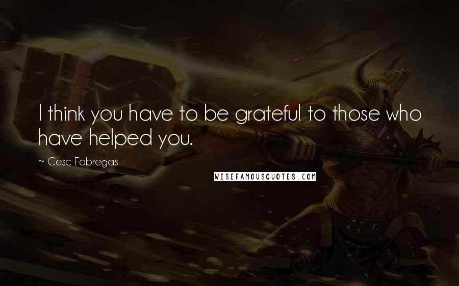 Cesc Fabregas Quotes: I think you have to be grateful to those who have helped you.