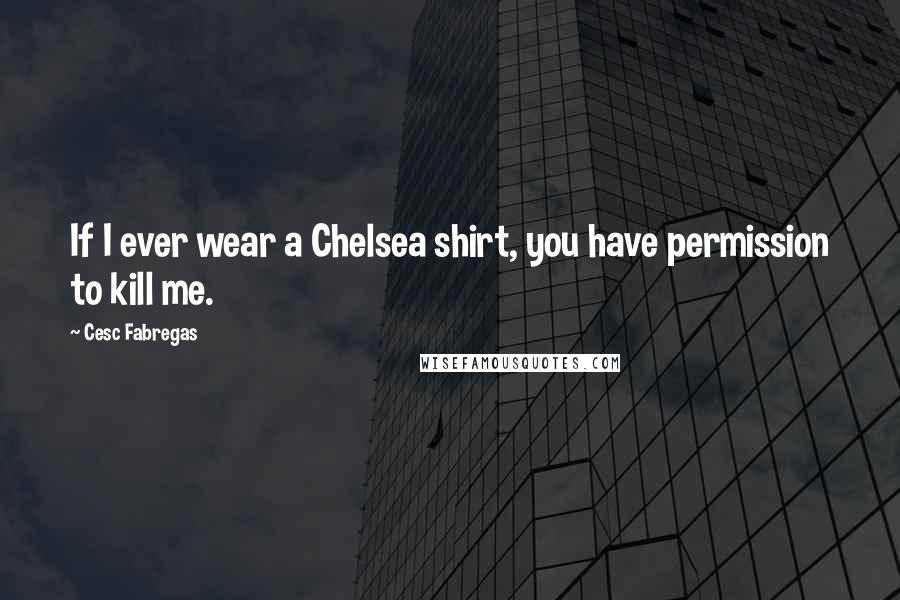 Cesc Fabregas Quotes: If I ever wear a Chelsea shirt, you have permission to kill me.