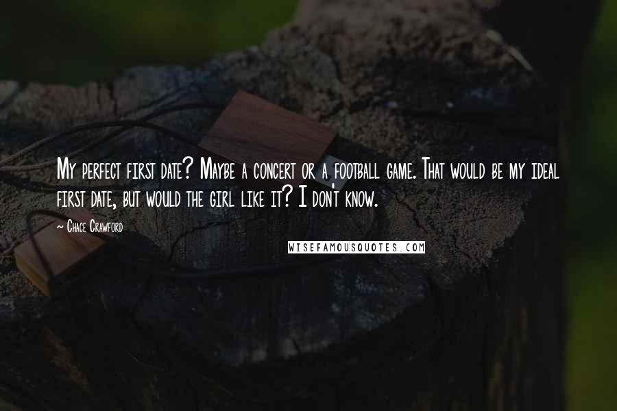 Chace Crawford Quotes: My perfect first date? Maybe a concert or a football game. That would be my ideal first date, but would the girl like it? I don't know.
