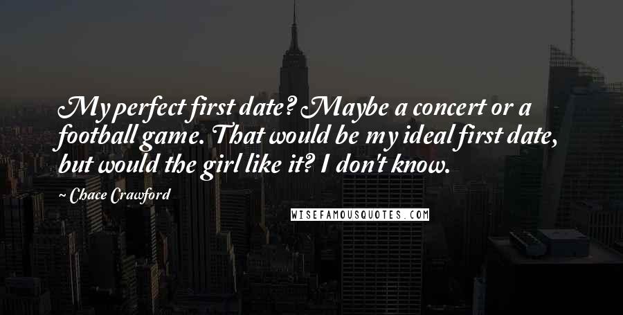 Chace Crawford Quotes: My perfect first date? Maybe a concert or a football game. That would be my ideal first date, but would the girl like it? I don't know.