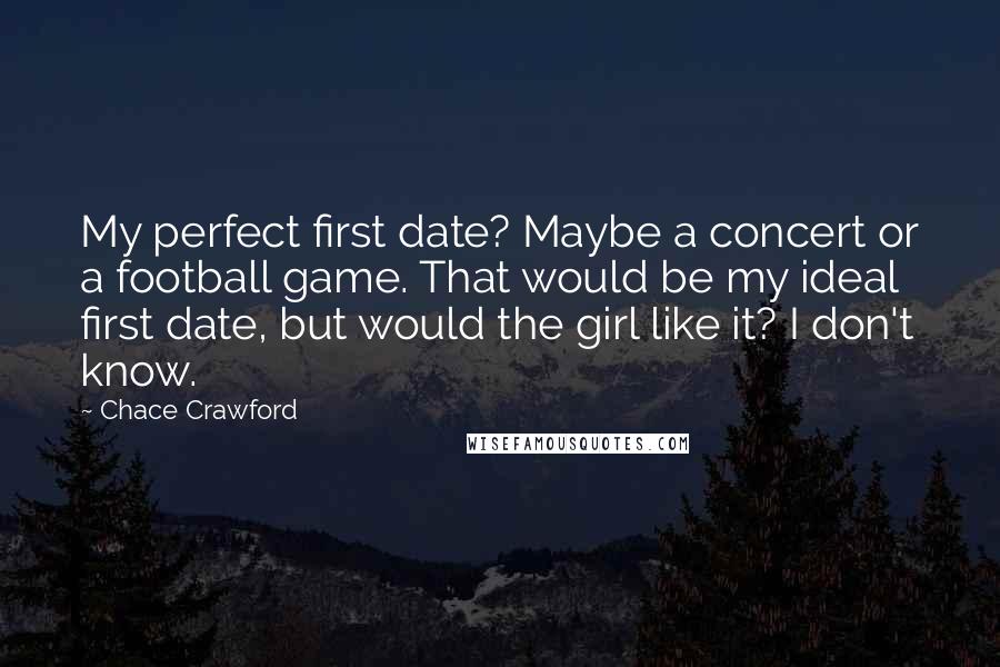 Chace Crawford Quotes: My perfect first date? Maybe a concert or a football game. That would be my ideal first date, but would the girl like it? I don't know.