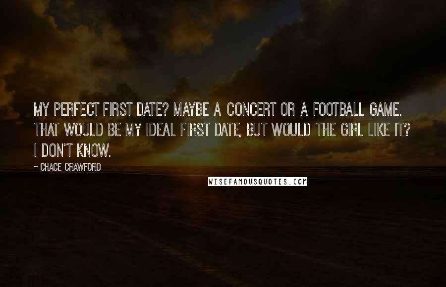 Chace Crawford Quotes: My perfect first date? Maybe a concert or a football game. That would be my ideal first date, but would the girl like it? I don't know.
